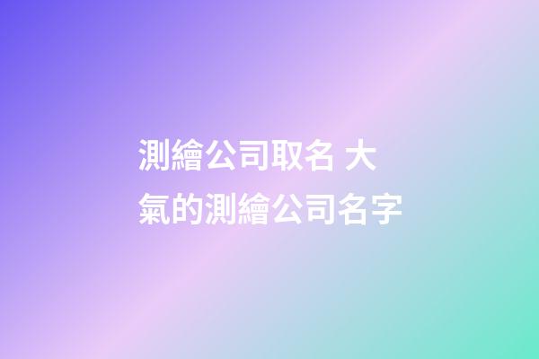 測繪公司取名 大氣的測繪公司名字-第1張-公司起名-玄機派